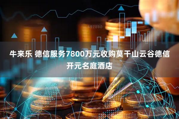 牛来乐 德信服务7800万元收购莫干山云谷德信开元名庭酒店
