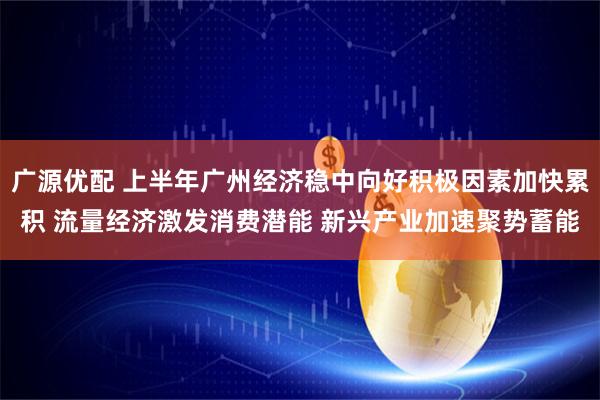 广源优配 上半年广州经济稳中向好积极因素加快累积 流量经济激发消费潜能 新兴产业加速聚势蓄能