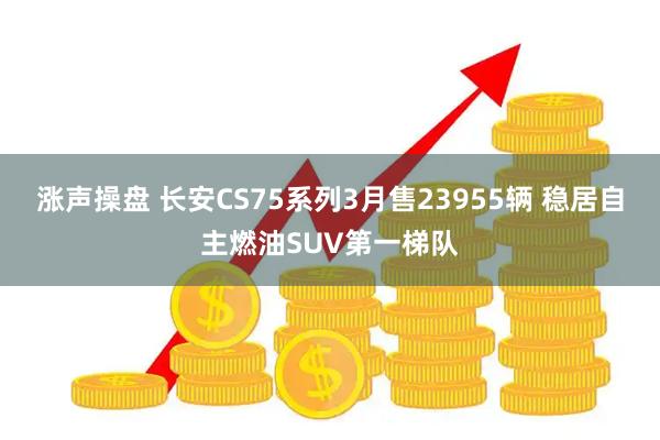 涨声操盘 长安CS75系列3月售23955辆 稳居自主燃油SUV第一梯队