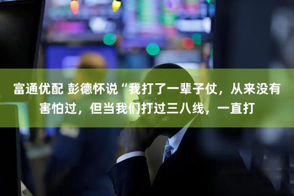 富通优配 彭德怀说“我打了一辈子仗，从来没有害怕过，但当我们打过三八线，一直打