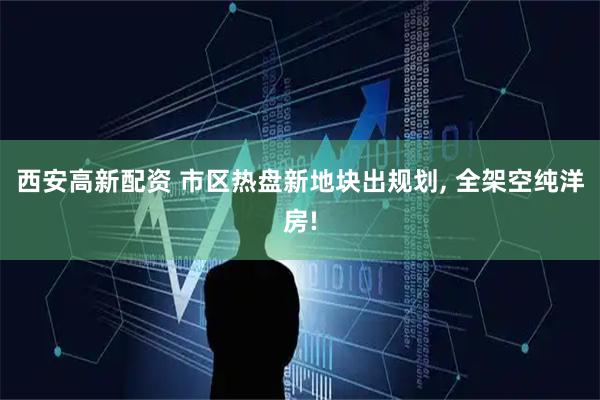 西安高新配资 市区热盘新地块出规划, 全架空纯洋房!