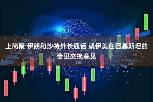 上尚策 伊朗和沙特外长通话 就伊美在巴基斯坦的会见交换意见