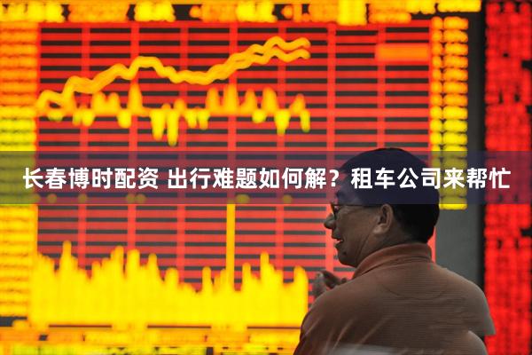 长春博时配资 出行难题如何解？租车公司来帮忙